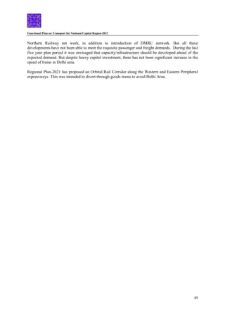 Functional Plan on Transport for National Capital Region-2032
49
Northern Railway net work, in addition to introduction of DMRC network. But all these
developments have not been able to meet the requisite passenger and freight demands. During the last
five year plan period it was envisaged that capacity/infrastructure should be developed ahead of the
expected demand. But despite heavy capital investment, there has not been significant increase in the
speed of trains in Delhi area.
Regional Plan-2021 has proposed an Orbital Rail Corridor along the Western and Eastern Peripheral
expressways. This was intended to divert through goods trains to avoid Delhi Area.
 