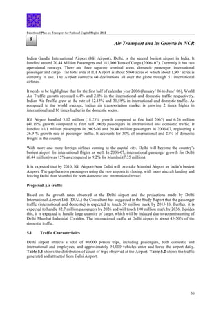 Functional Plan on Transport for National Capital Region-2032
50
5
Air Transport and its Growth in NCR
Indira Gandhi International Airport (IGI Airport), Delhi, is the second busiest airport in India. It
handled around 20.44 Million Passengers and 385,000 Tons of Cargo (2006- 07). Currently it has two
operational runways. There are three separate terminal areas, domestic passenger, international
passenger and cargo. The total area at IGI Airport is about 5060 acres of which about 1,907 acres is
currently in use. The Airport connects 60 destinations all over the globe through 51 international
airlines.
It needs to be highlighted that for the first half of calendar year 2006 (January’ 06 to June’ 06), World
Air Traffic growth recorded 6.4% and 2.0% in the international and domestic traffic respectively.
Indian Air Traffic grew at the rate of 12.15% and 31.58% in international and domestic traffic. As
compared to the world average, Indian air transportation market is growing 2 times higher in
international and 16 times higher in the domestic sector.
IGI Airport handled 3.12 million (18.23% growth compared to first half 2005) and 6.26 million
(40.19% growth compared to first half 2005) passengers in international and domestic traffic. It
handled 16.1 million passengers in 2005-06 and 20.44 million passengers in 2006-07, registering a
26.9 % growth rate in passenger traffic. It accounts for 30% of international and 23% of domestic
freight in the country
With more and more foreign airlines coming to the capital city, Delhi will become the country’s
busiest airport for international flights as well. In 2006-07, international passenger growth for Delhi
(6.44 million) was 15% as compared to 9.2% for Mumbai (7.35 million).
It is expected that by 2010, IGI Airport-New Delhi will overtake Mumbai Airport as India’s busiest
Airport. The gap between passengers using the two airports is closing, with more aircraft landing and
leaving Delhi than Mumbai for both domestic and international travel.
Projected Air traffic
Based on the growth rates observed at the Delhi airport and the projections made by Delhi
International Airport Ltd. (DIAL) the Consultant has suggested in the Study Report that the passenger
traffic (international and domestic) is expected to touch 50 million mark by 2015-16. Further, it is
expected to handle 82.7 million passengers by 2026 and will touch 100 million mark by 2036. Besides
this, it is expected to handle large quantity of cargo, which will be induced due to commissioning of
Delhi Mumbai Industrial Corridor. The international traffic at Delhi airport is about 45-50% of the
domestic traffic.
5.1 Traffic Characteristics
Delhi airport attracts a total of 80,000 person trips, including passengers, both domestic and
international and employees; and approximately 94,000 vehicles enter and leave the airport daily.
Table 5.1 shows the distribution of count of trips observed at the Airport. Table 5.2 shows the traffic
generated and attracted from Delhi Airport.
 