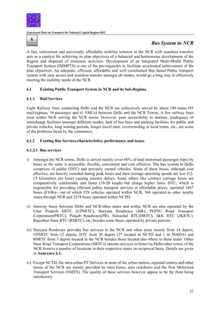 Functional Plan on Transport for National Capital Region-2032
52
6
Bus System in NCR
A fast, convenient and universally affordable mobility solution in the NCR with seamless transfers
acts as a catalyst for achieving its plan objectives of a balanced and harmonious development of the
Region and dispersal of economic activities. Development of an Integrated Multi-Modal Public
Transport System (IMMPTS) is one of the pre-requisites to facilitate accelerated achievement of the
plan objectives. An adequate, efficient, affordable and well coordinated Bus based Public transport
system with easy access and seamless transfer amongst all modes, would go a long way in effectively
meeting the mobility needs of the NCR.
6.1 Existing Public Transport System in NCR and its Sub-Regions
6.1.1 Rail Services
Eight Railway lines connecting Delhi and the NCR are collectively served by about 180 trains (85
mail/express, 34 passenger and 61 EMUs) between Delhi and the NCR Towns. A few railway lines
exist within NCR serving the NCR towns. However, poor accessibility to stations, inadequacy of
interchange facilities amongst different modes, lack of bus bays and parking facilities for public and
private vehicles, long waiting periods, longer travel time, overcrowding in local trains, etc., are some
of the problems faced by the commuters.
6.1.2 Existing Bus Services-characteristics, performance and issues
6.1.2.1 Bus services
i) Amongst the NCR towns, Delhi is served mainly (over 60% of total motorised passenger trips) by
buses as the same is accessible, flexible, convenient and cost effective. The bus system in Delhi
comprises of public (DTC) and privately owned vehicles. Some of these buses, although cost
effective, are heavily crowded during peak hours and their average operating speeds are low (12-
15 kilometers per hour) causing journey delays. Some others like contract carriage buses are
comparatively comfortable and faster (18-20 kmph) but charge higher fares. DTC, which is
responsible for providing efficient public transport services at affordable prices, operated 3467
buses (FY06)-- out of which 529 vehicles operated within NCR, 360 operated to other nearby
states through NCR and 2578 buses operated within NCTD.
ii) Intercity buses between Delhi and NCR/other states and within NCR are also operated by the
Uttar Pradesh SRTC (UPSRTC), Haryana Roadways (HR), PEPSU Road Transport
Corporation(PRTC), Punjab Roadways(PR), Himachal RTC(HRTC), J&K RTC (JKRTC),
Rajasthan State RTC (RSRTC), etc, besides some buses operated by private persons.
iii) Haryana Roadways provides bus services in the NCR and other areas mainly from 14 depots,
UPSRTC from 12 depots, DTC from 28 depots (27 located in NCTD and 1 in NOIDA) and
RSRTC from 3 depots located in the NCR besides those located else where in these states. Other
State Road Transport Corporations (SRTCs) operate services to/from/via Delhi/other towns of the
NCR from/to a number of locations in their respective states on reciprocal basis. Details are given
in Annexure 6.1.
iv) Except NCTD, the intra-urban PT Services in most of the urban metros, regional centers and other
towns of the NCR are mainly provided by mini buses, auto rickshaws and the Non Motorised
Transport Services (NMTS). The quality of these services however appear to be far from being
satisfactory.
 