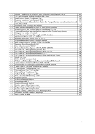 vi
12.2 Internal Trips Forecast as per Mode Choice Modal and Elasticity Modal (2032) 83
14.1 NCR Regional Road Network - Hierarchy and Extent 93
14.2 Road Network System Development Plan 98
14.3 Proposed Locations of Interchanges in NCR 109
14.4 Demand assessment of buses for Intra Region Bus Transport Services (excluding intra urban and
inter state) in NCR
116
14.5 Estimated Cost & Phasing of BPT System 117
14.6 Space Standards for Parking Facilities for Intra City Bus Terminals 123
14.7 Categorization of Bus Terminal based on Amenities and city size 124
14.8 Suggested Operational and other facilities required in Bus Terminal w.r.t. city size 124
14.9 Category wise number of terminals 126
14.10 Travel Demand & Average Trip Length on RRTS Corridors 130
14.11 Prioritisation & Cost of RRTS Corridors 130
14.12 Corridor –wise cost of Rolling Stock on RRTS 131
14.13 Regional Orbital Rail Corridor Passenger Demand 132
14.14 Cost of Development of Regional Orbital Rail Corridor 132
14.15 Passenger Travel Demand on IRORC 133
14.16 Cost of Development of IRORC 134
14.17 Estimated Cost of Development of RRTS, RORC & IRORC 134
15.1 NCR IMMTP – Development Programme –Road 141
15.2 NCR IMMTP – Development Programme – New Rail Link 144
15.3 NCR IMMTP – Development Programme -RRTS 144
15.4 NCR IMMTP – Development Programme – Mass Rapid Transit System 144
15.5 Block Unit Costs 145
15.6 NCR – IMMTP Investment Cost 146
16.1 Vehicle-km Performed per day by Road-based Modes on NCR Network 149
16.2 Travel Time for Road-based Modes on NCR Network 149
16.3 Passenger-km Performed by Rail-based Modes on NCR Network 149
16.4 Travel Time for Rail-based Modes on NCR Network 150
16.5 Value of Travel Time by Vehicle Type 150
16.6 Network Travel Cost (VOC) per Day 151
16.7 Network Travel Time Cost per Day 151
16.8 Tollable Traffic on Expressways-2015 154
16.9 Unit Toll Rates on Expressways -2009 154
16.10 Expressway Costs 155
16.11 Results of Financial Analysis 156
16.12 Capital Cost of RRTS 157
16.13 Results of Economic Analysis 159
17.1 Positive Impact of Road Improvement 162
17.2 Negative Impact of Road Improvement 163
17.3 Positive Impact of Road Improvement 163
17.4 Type of Abutting Land Use in Case of Widening of Road 163
17.5 Parameters and their Respective Weightages 164
17.6 Priority of the Sections 165
 