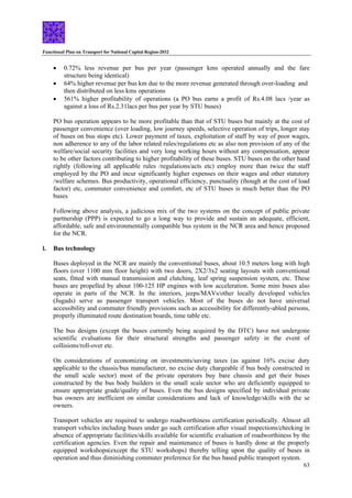 Functional Plan on Transport for National Capital Region-2032
63
• 0.72% less revenue per bus per year (passenger kms operated annually and the fare
structure being identical)
• 64% higher revenue per bus km due to the more revenue generated through over-loading and
then distributed on less kms operations
• 561% higher profitability of operations (a PO bus earns a profit of Rs.4.08 lacs /year as
against a loss of Rs.2.31lacs per bus per year by STU buses)
PO bus operation appears to be more profitable than that of STU buses but mainly at the cost of
passenger convenience (over loading, low journey speeds, selective operation of trips, longer stay
of buses on bus stops etc). Lower payment of taxes, exploitation of staff by way of poor wages,
non adherence to any of the labor related rules/regulations etc as also non provision of any of the
welfare/social security facilities and very long working hours without any compensation, appear
to be other factors contributing to higher profitability of these buses. STU buses on the other hand
rightly (following all applicable rules /regulations/acts etc) employ more than twice the staff
employed by the PO and incur significantly higher expenses on their wages and other statutory
/welfare schemes. Bus productivity, operational efficiency, punctuality (though at the cost of load
factor) etc, commuter convenience and comfort, etc of STU buses is much better than the PO
buses
Following above analysis, a judicious mix of the two systems on the concept of public private
partnership (PPP) is expected to go a long way to provide and sustain an adequate, efficient,
affordable, safe and environmentally compatible bus system in the NCR area and hence proposed
for the NCR.
l. Bus technology
Buses deployed in the NCR are mainly the conventional buses, about 10.5 meters long with high
floors (over 1100 mm floor height) with two doors, 2X2/3x2 seating layouts with conventional
seats, fitted with manual transmission and clutching, leaf spring suspension system, etc. These
buses are propelled by about 100-125 HP engines with low acceleration. Some mini buses also
operate in parts of the NCR. In the interiors, jeeps/MAVs/other locally developed vehicles
(Jugads) serve as passenger transport vehicles. Most of the buses do not have universal
accessibility and commuter friendly provisions such as accessibility for differently-abled persons,
properly illuminated route destination boards, time table etc.
The bus designs (except the buses currently being acquired by the DTC) have not undergone
scientific evaluations for their structural strengths and passenger safety in the event of
collisions/roll-over etc.
On considerations of economizing on investments/saving taxes (as against 16% excise duty
applicable to the chassis/bus manufacturer, no excise duty chargeable if bus body constructed in
the small scale sector) most of the private operators buy bare chassis and get their buses
constructed by the bus body builders in the small scale sector who are deficiently equipped to
ensure appropriate grade/quality of buses. Even the bus designs specified by individual private
bus owners are inefficient on similar considerations and lack of knowledge/skills with the se
owners.
Transport vehicles are required to undergo roadworthiness certification periodically. Almost all
transport vehicles including buses under go such certification after visual inspections/checking in
absence of appropriate facilities/skills available for scientific evaluation of roadworthiness by the
certification agencies. Even the repair and maintenance of buses is hardly done at the properly
equipped workshops(except the STU workshops) thereby telling upon the quality of buses in
operation and thus diminishing commuter preference for the bus based public transport system.
 
