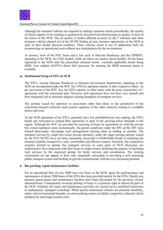 Functional Plan on Transport for National Capital Region-2032
64
Although the transport vehicles are required to undergo emission checks periodically, the quality
of checks appears to be wanting as qualitatively assessed from deteriorating air quality in most of
the towns of the NCR. The air quality is further affected severely by the 3 wheelers and other
transport vehicles phased out of the NCTD finding an easy business opportunity in the NCR in
spite of their dismal physical condition. These vehicles resort to use of adulterated fuels for
economizing on operational costs without any consideration for the environment.
At present, most of the DTC buses and a few each of Haryana Roadways and the UPSRTC,
operating in the NCR, are CNG fuelled, while all others are mainly diesel fuelled. All the buses
registered in the NCR meet the prescribed emission norms –currently applicable norms being
BSIII. Low sulphar (0.035%) diesel fuel necessary for meeting the BSIII emission norms is
available.
m. Institutional Setup of STUs in NCR
The STUs, (except Haryana Roadways--a Haryana Government department), operating in the
NCR are incorporated under the RTC Act 1950 for operation mainly in their respective States. As
per provisions of the RTC Act, the STUs operate in other states with the prior concurrence of /
agreement with the concerned state. However such operations have not been very smooth and
have frequently led to interstate disputes causing disruption of transport services.
The permits issued for operation in areas/states other than those in the jurisdiction of the
concerned transport authority need counter signature of the other authority leading to avoidable
delays and costs.
As the NCR operations of the STUs, generally have low profitability/are loss making, the STUs
hardly get motivated to expand their operations in spite of the growing travel demands in the
region. Although the RTC act provides for securing of buses by agreement etc with the private
bus owners/operators more economically, the permit conditions under the MV act/the MV rules
framed there-under, discourage such arrangements terming them as trading on permits. The
transport services by single bus owner private operators, under the stage carriage permits issued
by the STA NCTD, have not been reasonably successful in Delhi/Delhi-Noida in satisfying the
demand of public transport in a safe, comfortable and efficient manner. Similarly, the cooperative
societies formed to operate bus transport services in some parts of NCR (Haryana), are
understood to have dispensed with their buses to single owners defeating the purpose of operating
such services by the organized groups for better services and coordination. The existing
institutional set ups appear to have only marginally succeeded in providing a self sustaining
public transport system and fuelling its growth commensurate with the ever increasing demand.
n. Bus parking, repair/maintenance facilities
For an operational fleet of over 6000 inter city buses in the NCR, space for parking/repair and
maintenance of about 3200 buses of the STUs has been provided mainly by the STUs. Hardly any
planned spaces/repair and maintenance facilities have been developed for the privately owned/
operated buses. Consequently on-street parking of buses is a common sight in almost all parts of
the NCR. Similarly the repair and maintenance activities are carried out by unskilled technicians
at inadequately equipped workshops. While poorly maintained vehicles are potential reliability,
safety and environmental hazards, on-street parking causes avoidable congestion, reduced vehicle
productivity and longer journey time.
 