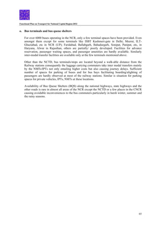 Functional Plan on Transport for National Capital Region-2032
65
o. Bus terminals and bus queue shelters
For over 6000 buses operating in the NCR, only a few terminal spaces have been provided. Even
amongst them except for some terminals like ISBT Kashmeri-gate in Delhi; Meerut, ILT-
Ghaziabad, etc in NCR (UP); Faridabad, Ballabgarh, Bahadurgarh, Sonipat, Panipat, etc, in
Haryana, Alwar in Rajasthan, others are partially/ poorly developed. Facilities for advance
reservation, passenger waiting spaces, and passenger amenities are hardly available. Similarly
inter-modal transfer facilities are available only at the few terminals mentioned above.
Other than the NCTD, bus terminals/stops are located beyond a walk-able distance from the
Railway stations consequently the luggage carrying commuters take inter modal transfers mainly
by the NMTs/IPTs not only entailing higher costs but also causing journey delays. Sufficient
number of spaces for parking of buses and for bus bays facilitating boarding/alighting of
passengers are hardly observed at most of the railway stations. Similar is situation for parking
spaces for private vehicles, IPTs, NMTs at these locations.
Availability of Bus Queue Shelters (BQS) along the national highways, state highways and the
other roads is rare in almost all areas of the NCR except the NCTD or a few places in the CNCR
causing avoidable inconveniences to the bus commuters particularly in harsh winter, summer and
the rainy seasons.
 