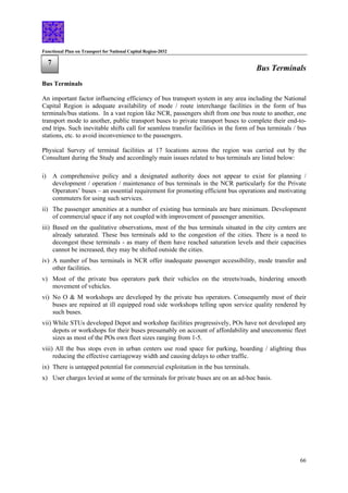 Functional Plan on Transport for National Capital Region-2032
66
Bus Terminals
7
Bus Terminals
An important factor influencing efficiency of bus transport system in any area including the National
Capital Region is adequate availability of mode / route interchange facilities in the form of bus
terminals/bus stations. In a vast region like NCR, passengers shift from one bus route to another, one
transport mode to another, public transport buses to private transport buses to complete their end-to-
end trips. Such inevitable shifts call for seamless transfer facilities in the form of bus terminals / bus
stations, etc. to avoid inconvenience to the passengers.
Physical Survey of terminal facilities at 17 locations across the region was carried out by the
Consultant during the Study and accordingly main issues related to bus terminals are listed below:
i) A comprehensive policy and a designated authority does not appear to exist for planning /
development / operation / maintenance of bus terminals in the NCR particularly for the Private
Operators’ buses – an essential requirement for promoting efficient bus operations and motivating
commuters for using such services.
ii) The passenger amenities at a number of existing bus terminals are bare minimum. Development
of commercial space if any not coupled with improvement of passenger amenities.
iii) Based on the qualitative observations, most of the bus terminals situated in the city centers are
already saturated. These bus terminals add to the congestion of the cities. There is a need to
decongest these terminals - as many of them have reached saturation levels and their capacities
cannot be increased, they may be shifted outside the cities.
iv) A number of bus terminals in NCR offer inadequate passenger accessibility, mode transfer and
other facilities.
v) Most of the private bus operators park their vehicles on the streets/roads, hindering smooth
movement of vehicles.
vi) No O & M workshops are developed by the private bus operators. Consequently most of their
buses are repaired at ill equipped road side workshops telling upon service quality rendered by
such buses.
vii) While STUs developed Depot and workshop facilities progressively, POs have not developed any
depots or workshops for their buses presumably on account of affordability and uneconomic fleet
sizes as most of the POs own fleet sizes ranging from 1-5.
viii) All the bus stops even in urban centers use road space for parking, boarding / alighting thus
reducing the effective carriageway width and causing delays to other traffic.
ix) There is untapped potential for commercial exploitation in the bus terminals.
x) User charges levied at some of the terminals for private buses are on an ad-hoc basis.
 