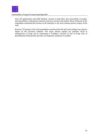 Functional Plan on Transport for National Capital Region-2032
69
more job opportunities and credit facilities, increase in land price, easy accessibility to market,
and accessibility to information related to economic activities and market. About 30 percent of the
respondents mentioned that increase in the land price is the most common positive impact of the
road.
However, 22 percent of the total respondents mentioned that the bad road condition has adverse
impact on the economic condition. The major adverse impacts are problems faced in
transportation of crops and in commuting to workplace, increase in cost of living, lack of
diversification of the present activities, out-migration, and prone to accident.
 