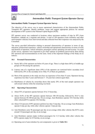 Functional Plan on Transport for National Capital Region-2032
71
10
Intermediate Public Transport System Operator Survey
Intermediate Public Transport System Operator Survey
The objective of the survey was to assess operational characteristics of the (Intermediate Public
Transport) IPT operators, identify problems, issues and suggest appropriate policies for rational
development of IPT system in the National Capital Region (NCR).
IPT operator survey was conducted at locations where maximum numbers of trips by IPT (Auto
Rickshaws, chakdas etc.,) originate and destine. A total of 198 operators (Auto rickshaws and other
rural transport vehicles) were interviewed and data collected from their responses was analysed by the
Consultant.
The survey provided information relating to personal characteristics of operators in terms of age,
education, professional experience, vehicle ownership and operational characteristics in terms of route
and duration of operation, vehicle utilisation, passengers carried, operating cost and revenue. As a part
of this survey, operators were requested to give their opinion on problems perceived by them during
IPT operation and recommendations on the same. Some of the important findings of the Study are as
follows:
10.1 Personal Characteristics
i) Nearly 96% of the operators are below 45 years of age. There is a high share (86%) of middle age
groups (25-44) among the operators.
ii) Literacy rate of a significant share (59%) of the operators are restricted below secondary level
followed by 29% in the secondary level. Only 3% of them are graduates.
iii) Most of the operators in the study area have an experience of less than 15 years. Operators having
experience less than 5 years and between 5 - 10 years have almost equal share.
iv) Distribution of vehicles by ownership shows that nearly 28% of the total sample operators run
self-owned vehicles while the remaining was hired.
10.2 Operating Characteristics
i) About 93% of operators operate between 10 to 15 hours/day.
ii) About 34.0% of the IPT operators operate between 100-150 km/day followed by 28.0 % who
operate between 50-100 km per day. On an average, Auto Rickshaws operate 103.4 km/day while
other vehicles(RTVs) operate 210.2 km/day.
iii) About 53.0 percent of IPT operators perform less than 5 trips/day. On an average Auto Rickshaws
operate 6 trips per day while other vehicles operate 3 trips per day.
iv) Auto Rickshaws carry 96 passengers per day on an average while other vehicles like RTVs carry
around 114 passengers per day on an average.
v) Auto Rickshaws operate empty (without passengers) for 11.5 km/day while other vehicles like
RTVs operate empty for 8.9 km/day on an average.
vi) Operating cost of auto-rickshaw by cost components is given in Table 10.1.
 
