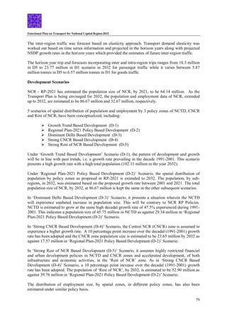 Functional Plan on Transport for National Capital Region-2032
79
The inter-region traffic was forecast based on elasticity approach. Transport demand elasticity was
worked out based on time series information and projected in the horizon years along with projected
NSDP growth rates in the horizon years which provided the estimates of future inter-region traffic.
The horizon year trip end forecasts incorporating inter and intra-region trips ranges from 18.3 million
in D5 to 23.77 million in D1 scenario in 2032 for passenger traffic while it varies between 5.87
million tonnes in D5 to 6.57 million tonnes in D1 for goods traffic.
Development Scenarios
NCR - RP-2021 has estimated the population size of NCR, by 2021, to be 64.14 million. As the
Transport Plan is being envisaged for 2032, the population and employment data of NCR, extended
up to 2032, are estimated to be 86.67 million and 32.67 million, respectively.
5 scenarios of spatial distribution of population and employment by 3 policy zones of NCTD, CNCR
and Rest of NCR, have been conceptualized, including:
 Growth Trend Based Development (D-1)
 Regional Plan-2021 Policy Based Development (D-2)
 Dominant Delhi Based Development (D-3)
 Strong CNCR Based Development (D-4)
 Strong Rest of NCR Based Development (D-5)
Under ‘Growth Trend Based Development’ Scenario (D-1), the pattern of development and growth
will be in line with past trends, i.e. a growth rate prevailing in the decade 1991-2001. This scenario
presents a high growth rate with a high total population (102.11 million in the year 2032).
Under ‘Regional Plan-2021 Policy Based Development (D-2)’ Scenario, the spatial distribution of
population by policy zones as proposed in RP-2021 is extended to 2032. The population, by sub-
regions, in 2032, was estimated based on the proposed growth rate between 2001 and 2021. The total
population size of NCR, by 2032, at 86.67 million is kept the same in the other subsequent scenarios.
In ‘Dominant Delhi Based Development (D-3)’ Scenario, it presents a situation wherein the NCTD
will experience unabated increase in population size. This will be contrary to NCR RP Policies.
NCTD is estimated to grow at the same high decadal growth rate of 47.5% experienced during 1991-
2001. This indicates a population size of 45.75 million in NCTD as against 29.34 million in ‘Regional
Plan-2021 Policy Based Development (D-2)’ Scenario.
In ‘Strong CNCR Based Development (D-4)’ Scenario, the Central NCR (CNCR) zone is assumed to
experience a higher growth rate. A 10 percentage point increase over the decadal (1991-2001) growth
rate has been adopted and the CNCR zone population size is estimated to be 23.65 million by 2032 as
against 17.57 million in ‘Regional Plan-2021 Policy Based Development (D-2)’ Scenario.
In ‘Strong Rest of NCR Based Development (D-5)’ Scenario, it assumes highly restricted financial
and urban development policies in NCTD and CNCR zones and accelerated development, of both
infrastructure and economic activities, in the ‘Rest of NCR’ zone. As in ‘Strong CNCR Based
Development (D-4)’ Scenario, a 10 percentage point increase over the decadal (1991-2001) growth
rate has been adopted. The population of ‘Rest of NCR’, by 2032, is estimated to be 52.90 million as
against 39.76 million in ‘Regional Plan-2021 Policy Based Development (D-2)’ Scenario.
The distribution of employment size, by spatial zones, in different policy zones, has also been
estimated under similar policy basis.
 