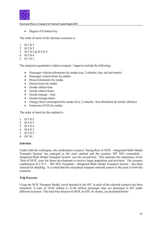 Functional Plan on Transport for National Capital Region-2032
82
 Degree of Connectivity
The order of merit of the alternate scenarios is:
1 D 5 N 5
2 D 2 N 5
3 D 2 N 2 & D 4 N 3
4 D 5 N 4
5 D 1 N 1
The analytical quantitative indices (outputs / impacts) include the following:
 Passenger vehicles-kilometers by modes (car, 2-wheeler, bus, rail and metro)
 Passenger vehicle-hours by modes
 Person kilometers by modes
 Person hours by modes
 Goods vehicle-kms
 Goods vehicle-hours
 Goods tonnage – kms
 Goods tonnage-hours
 Energy (fuel) consumption by modes (Car, 2-wheeler, Auto Rickshaw & Goods vehicles)
 Emissions (CO2) by modes
The order of merit by this method is:
1 D 5 N 5
2 D 2 N 5
3 D 5 N 4
4 D 4 N 3
5 D 2 N 2
6 D1 N1
Selection
Under both the techniques, the combination scenario ‘Strong Rest of NCR – Integrated Multi Modal
Transport System’ has emerged as the most optimal and the scenario ‘RP 2021 (extended) –
Integrated Multi Modal Transport System’ was the second best. This indicates the importance of the
‘Rest of NCR’ zone for future development to receive larger population and activities. The scenario
combination D 2 N 5 – ‘RP 2021 Extended – Integrated Multi Modal Transport System – has been
selected for detailing. It is noted that the conceptual transport network system is the same in both the
scenarios.
Trip Forecast
Using the NCR Transport Modal, travel demand in the HY, in each of the selected scenario has been
estimated. A total of 18.02 million to 23.46 million passenger trips are generated in HY under
different scenarios. The total trips forecast in NCR, by HY, by modes, are presented below:
 