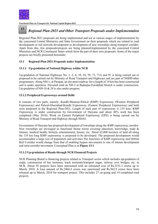 Functional Plan on Transport for National Capital Region-2032
84
Regional Plan-2021 and Other Transport Proposals under Implementation
13
Regional Plan-2021 proposals are being implemented and are at various stages of implementation by
the concerned Central Ministries and State Government on their proposals which are related to road
development or rail network development or development of new townships along transport corridor.
Apart from this, few proposals/projects are being planned/implemented by the concerned Central
Ministries and NCR Constituent States which form the part of their own proposals. Some of the major
projects are briefly presented hereunder.
13.1 Regional Plan-2021 Proposals under Implementation
13.1.1 Up-gradation of National Highway within NCR
Up-gradation of National Highways No. 1, 2, 8, 10, 24, 58, 71, 71A and 91 is being carried out or
proposed to be carried out by Ministry of Road Transport and Highways and are part of NHDP/other
programmes. Along NH-1, at Panipat, an elevated roadway for a length of 10 km has been constructed
and is under operation. Elevated road on NH-2 at Badarpur-Faridabad Stretch is under construction.
Up-gradation of NH-10 & 24 is also under progress.
13.1.2 Peripheral Expressways around Delhi
It consists of two parts, namely, Kundli-Manesar-Palwal (KMP) Expressway (Western Peripheral
Expressway) and Palwal-Ghaziabad-Kundli Expressway (Eastern Peripheral Expressway) and both
were proposed in the Regional Plan-2021. Length of each part of expressway is 135 kms. KMP
Expressway is under construction by Government of Haryana and about 48% work has been
completed (May 2010). Work on Eastern Peripheral Expressway (EPE) is being carried out by
Ministry of Road Transport and Highway through NHAI.
Government of Haryana has proposed development of townships along the KMP expressway corridor.
New townships are envisaged as functional theme towns covering education, knowledge, trade &
finance, medical health, biotech, entertainment, leisure, etc. About 62,000 hectares of land all along
the 135 km long KMP expressway is proposed to be developed. The proposed development would
accommodate a large size of population and activities.The functions of KMP expressway and Orbital
Rail Corridor would change from that of enabling bypass movements to one of intense development
and intra-corridor movement. Conceptual Plan is at Figure 13.1.
13.1.3 Up-gradation of Roads through NCR Financed Projects
NCR Planning Board is financing projects related to Transport sector which includes up-gradation of
roads, construction of bus terminus, truck terminals/transport nagar, railway over bridges, etc. in
NCR. About 58 projects have been sanctioned with an estimated cost of Rs.3131.1 crores up to
March, 2010. A loan amount of Rs.2466.4 crores was sanctioned and Rs.962.9 crores have been
released up to March, 2010 for transport project. This includes 27 on-going and 14 completed road
projects.
 
