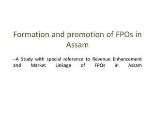 Formation and promotion of FPOs in
Assam
–A Study with special reference to Revenue Enhancement
and Market Linkage of FPOs in Assam
 
