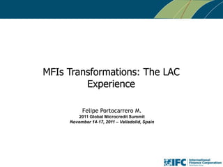 MFIs Transformations: The LAC
Experience
Felipe Portocarrero M.
2011 Global Microcredit Summit
November 14-17, 2011 – Valladolid, Spain

 