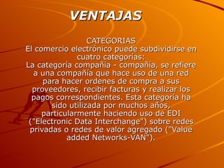 CATEGORIAS El comercio electrónico puede subdividirse en cuatro categorías: La categoría compañía - compañía, se refiere a una compañía que hace uso de una red para hacer ordenes de compra a sus proveedores, recibir facturas y realizar los pagos correspondientes. Esta categoría ha sido utilizada por muchos años, particularmente haciendo uso de EDI ("Electronic Data Interchange") sobre redes privadas o redes de valor agregado ("Value added Networks-VAN"). VENTAJAS   