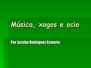 Música, xogos e ocio Por Jacobo Rodríguez Esmorís 
