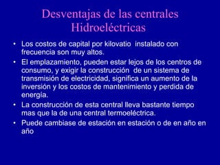 Desventajas de las centrales Hidroeléctricas   Los costos de capital por kilovatio  instalado con frecuencia son muy altos. El emplazamiento, pueden estar lejos de los centros de consumo, y exigir la construcción  de un sistema de transmisión de electricidad, significa un aumento de la inversión y los costos de mantenimiento y perdida de energía. La construcción de esta central lleva bastante tiempo mas que la de una central termoeléctrica. Puede cambiase de estación en estación o de en año en año 