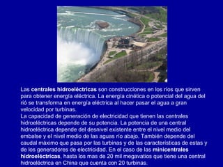 Las  centrales hidroeléctricas  son construcciones en los ríos que sirven para obtener energía eléctrica. La energía cinética o potencial del agua del rió se transforma en energía eléctrica al hacer pasar el agua a gran velocidad por turbinas. La capacidad de generación de electricidad que tienen las centrales hidroeléctricas depende de su potencia. La potencia de una central hidroeléctrica depende del desnivel existente entre el nivel medio del embalse y el nivel medio de las aguas río abajo. También depende del caudal máximo que pasa por las turbinas y de las características de estas y de los generadores de electricidad. En el caso de las  minicentrales hidroeléctricas , hasta los mas de 20 mil megavatios que tiene una central hidroeléctrica en China que cuenta con 20 turbinas. 