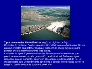 Tipos de centrales hidroeléctricas  según su régimen de flujo: Centrales de embalse. Son las centrales hidroeléctricas mas habituales. Se usa un gran embalse para retener el agua y disponer de caudal suficiente para generar energía eléctrica durante todo el año.  Centrales de agua fluyente o derivación. Tienen pequeños embalses que prácticamente no afectan a la generación de electricidad. Turbina el agua disponible en ese momento. Dependen absolutamente del caudal de río. Es indispensable para un rendimiento optimo de la central hidroeléctrica que el río tenga un caudal constante durante todo el año.  