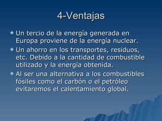 4-Ventajas Un tercio de la energía generada en Europa proviene de la energía nuclear. Un ahorro en los transportes, residuos, etc. Debido a la cantidad de combustible utilizado y la energía obtenida. Al ser una alternativa a los combustibles fósiles como el carbón o el petróleo evitaremos el calentamiento global.  