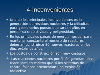4-Inconvenientes Uno de los principales inconvenientes es la generación de residuos nucleares y la dificultad para gestionarlos puesto que tardan años en perder su radiactividad y peligrosidad. En los principales países de energía nuclear para mantener constante el número de reactores deberían construirse 80 nuevos reactores en los diez próximos años. Los costos de construcción son muy costosos  Las reacciones nucleares por fisión generan unas reacciones en cadena que si los sistemas de control fallasen provocarían una explosión radiactiva.  