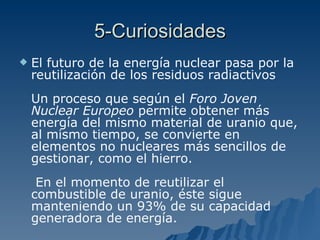 5-Curiosidades El futuro de la energía nuclear pasa por la reutilización de los residuos radiactivos Un proceso que según el  Foro Joven Nuclear Europeo  permite obtener más energía del mismo material de uranio que, al mismo tiempo, se convierte en elementos no nucleares más sencillos de gestionar, como el hierro.  En el momento de reutilizar el combustible de uranio, éste sigue manteniendo un 93% de su capacidad generadora de energía.   