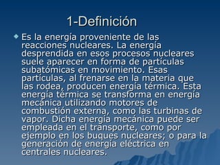 1-Definición Es la energía proveniente de las reacciones nucleares. La energía desprendida en esos procesos nucleares suele aparecer en forma de partículas subatómicas en movimiento. Esas partículas, al frenarse en la materia que las rodea, producen energía térmica. Esta energía térmica se transforma en energía mecánica utilizando motores de combustión externa, como las turbinas de vapor. Dicha energía mecánica puede ser empleada en el transporte, como por ejemplo en los buques nucleares; o para la generación de energía eléctrica en centrales nucleares. 