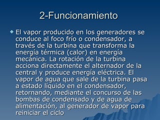 2-Funcionamiento  El vapor producido en los generadores se conduce al foco frío o condensador, a través de la turbina que transforma la energía térmica (calor) en energía mecánica. La rotación de la turbina acciona directamente el alternador de la central y produce energía eléctrica. El vapor de agua que sale de la turbina pasa a estado líquido en el condensador, retornando, mediante el concurso de las bombas de condensado y de agua de alimentación, al generador de vapor para reiniciar el ciclo  