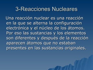 3-Reacciones Nucleares Una reacción nuclear es una reacción en la que se alterna la configuración electrónica y el núcleo de los átomos. Por eso las sustancias y los elementos son diferentes y después de la reacción aparecen átomos que no estaban presentes en las sustancias originales. 