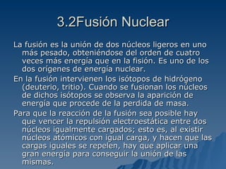 3.2Fusión Nuclear La fusión es la unión de dos núcleos ligeros en uno más pesado, obteniéndose del orden de cuatro veces más energía que en la fisión. Es uno de los dos orígenes de energía nuclear. En la fusión intervienen los isótopos de hidrógeno (deuterio, tritio). Cuando se fusionan los núcleos de dichos isótopos se observa la aparición de energía que procede de la perdida de masa. Para que la reacción de la fusión sea posible hay que vencer la repulsión electroestática entre dos núcleos igualmente cargados; esto es, al existir núcleos atómicos con igual carga, y hacen que las cargas iguales se repelen, hay que aplicar una gran energía para conseguir la unión de las mismas. 