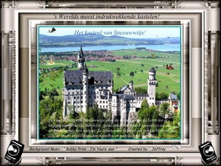 's Werelds meest indrukwekkende kastelen!  Van het kasteel van Sneeuwwitje over de kastelen aan de Loire tot de woning van Dracula hemzelve: geen enkel bouwwerk spreekt zo tot de verbeelding als een kasteel. Ze lijken soms te mooi om echt te bestaan: dit zijn de meest impressionante kastelen en paleizen ter wereld! Het kasteel van Sneeuwwitje  Background Music : “ Bobby Prins - I’m Yours. wav ”  Created by :  Jeffrey 
