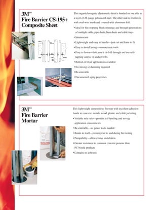 3™                    This organic/inorganic elastomeric sheet is bonded on one side to
                       a layer of 28-gauge galvanized steel. The other side is reinforced
Fire Barrier CS-195+   with steel-wire mesh and covered with aluminum foil.
Composite Sheet        • Ideal for fire-stopping blank openings and through-penetrations
                         of multiple cable, pipe ducts, buss ducts and cable trays
                       • Intumescent
                       • Lightweight and easy to handle—just cut and form to fit
                       • Easy to install using common trade tools
                       • Easy to fasten—bolt punch or drill through and use self-
                         tapping screws or anchor bolts
                       • Bottom-of-floor applications available
                       • No mixing or damming required
                       • Re-enterable
                       • Documented aging properties




3™                    This lightweight cementitious firestop with excellent adhesion
                       bonds to concrete, metals, wood, plastic and cable jacketing.
Fire Barrier           • Variable mix ratio—permits self-leveling and no-sag
Mortar                  application consistencies
                       • Re-enterable—no power tools needed
                       • Bonds to itself—proven prior to and during fire testing
                       • Pumpability—allows faster installation
                       • Greater resistance to common concrete poisons than
                        PC-bound products
                       • Contains no asbestos
 