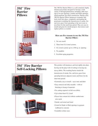 3™ Fire               The 3M Fire Barrier Pillow is a self-contained, highly
                       intumescent product designed to firestop a wide
Barrier                variety of through-penetrations including cable trays
                       (up to two per opening), conduit and blank openings,
Pillows                which penetrate fire-rated construction. During a fire,
                       3M Fire Barrier Pillow intumesces (expands) and
                       locks itself into place, completely surrounding the
                       penetrant(s) retarding the transmission of smoke, fire
                       and toxic gases from spreading to the next room or
                       next floor for the rated time period. They are easy to
                       install and great for retrofit projects. Just remove and
                       replace pillows as needed.



                         Here are five reasons to use the 3M Fire
                                      Barrier Pillow:
                       1. No wire mesh!

                       2. Three hour UL Listed systems.

                       3. UL Listed systems up to a 540 sq. in. opening.

                       4. No graphite.

                       5. Excellent aging properties.




3™ Fire Barrier       This product will intumesce and lock tightly into place
                       leaving out the prep work of cutting or leaving any
Self-Locking Pillows   messy debris. The resulting barrier retards the
                       transmission of smoke, fire, and toxic gases from
                       spreading between adjacent rooms and floors for the
                       rated time period.
                       • Extremely easy to install – saves time and labor
                       • Easy removal and fully reusable – with no
                        blocking or fusing of materials
                       • No cutting required, no left over debris
                       • Up to three-hour UL Listed
                       • Passes hose stream test without cumbersome
                        wire mesh
                       • Smoke seal tested and listed
                       • Listed for blank or filled openings in gypsum
                        wallboard or concrete
                       • Available in three sizes
 