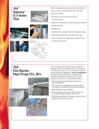 3™                  Blocks heat penetration by chemically absorbing heat
                     energy to protect structural steel, cable trays and
Interam™             circuits in conduits.
E-5 Series           • Provides up to three hours of electrical
Mat                    circuit protection
                     • Made of a combination of organic/inorganic materials
                     • Outdoor durable
                     • Endothermic
                     • Available with a stainless-steel or aluminum backing
                     • Outstanding performance in high-intensity fires
                     • Easy to install in new applications or directly over
                       existing fire protection




3™                  This non-asbestos fire resistance wrap is a patented
                     inorganic blanket encapsulated with scrim-reinforced
Fire Barrier         foil. Thickness choice of 1.5" (15A) and 2" (20A) for
                     single and double wrapping in a variety of applications:
Duct Wrap 15A, 20A   commercial kitchen grease ducts, air ventilation and
                     chemical exhaust ducts, stair pressurization ducts,
                     hazardous exhaust ducts, trash and linen chutes.
                     • Passes the rigors of internal grease duct fire tests
                       UL1978 and AC101
                     • Zero clearance to combustibles at overlap or collar
                       for compact low profile that saves space in tight areas
                     • High flexibility for easy installation
                     • Foil encapsulated with unique center overlap seam
                       for blanket strength, protection, and less dust
                     • Safer fiber construction* for contractor peace of mind
                     * Has been demonstrated to be soluble in the lungs according
                       to EU guidelines 67/548/EWG, Note Q for biopersistence.
 