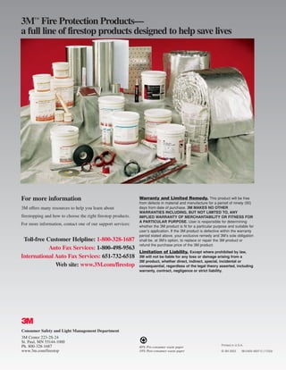 3™ Fire Protection Products—
a full line of firestop products designed to help save lives




For more information                                          Warranty and Limited Remedy. This product will be free
                                                              from defects in material and manufacture for a period of ninety (90)
3M offers many resources to help you learn about              days from date of purchase. 3M MAKES NO OTHER
                                                              WARRANTIES INCLUDING, BUT NOT LIMITED TO, ANY
firestopping and how to choose the right firestop products.   IMPLIED WARRANTY OF MERCHANTABILITY OR FITNESS FOR
                                                              A PARTICULAR PURPOSE. User is responsible for determining
For more information, contact one of our support services:    whether the 3M product is fit for a particular purpose and suitable for
                                                              user’s application. If the 3M product is defective within the warranty
                                                              period stated above, your exclusive remedy and 3M’s sole obligation
 Toll-free Customer Helpline: 1-800-328-1687                  shall be, at 3M’s option, to replace or repair the 3M product or
                                                              refund the purchase price of the 3M product.
            Auto Fax Services: 1-800-498-9563
                                                              Limitation of Liability. Except where prohibited by law,
International Auto Fax Services: 651-732-6518                 3M will not be liable for any loss or damage arising from a
                                                              3M product, whether direct, indirect, special, incidental or
              Web site: www.3M.com/firestop                   consequential, regardless of the legal theory asserted, including
                                                              warranty, contract, negligence or strict liability.




#
Consumer Safety and Light Management Department
3M Center 223-2S-24
St. Paul, MN 55144-1000
Ph. 800-328-1687                                                                                                Printed in U.S.A.
                                                              40% Pre-consumer waste paper
www.3m.com/firestop                                           10% Post-consumer waste paper                     © 3M 2003      98-0400-4937-5 (1133)ii
 