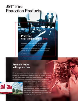3™ Fire
Protection Products




                    Protecting
                    what’s important … lives.
                    Do you ever stop to think about the real reason you
                    install firestop products? We do. Every day. We have
                    scientists who are devoted to it. Every day, their job is to
                    develop and test innovative firestop solutions designed
                    to help save lives.




   From the leader
   in fire protection.

   3M has been creating innovative firestop systems for more than 25 years. Our
   complete line of fire protection products helps stop the spread of fire, smoke
   and toxic fumes. They’re easy to install and are approved for a wide variety
   of firestop applications by Underwriter’s Laboratories, Warnock-Hersey,
                         Factory Mutual and Omega Point Laboratories. In fact,
                         we’re one of the manufacturers that can provide fully
                         tested systems to firestop all of these scenarios:
                         through-penetrations, perimeter joints, top-of-wall
                         gaps, structural steel, emergency circuitry and
                         grease/air ducts. We can make your job easier by using
                         our Cast-In Device and accessories.
 