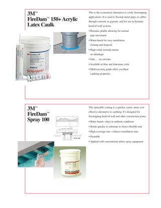 3™                     This is the economical alternative to costly firestopping
                        applications. It is used to firestop metal pipes or cables
FireDam™ 150+ Acrylic   through concrete or gypsum, and for use in dynamic
Latex Caulk             head-of-wall systems.
                        • Remains pliable allowing for normal
                         pipe movement
                        • Water-based for easy installation,
                         cleanup and disposal
                        • High-solids formula means
                         no shrinkage
                        • Safe … no solvents
                        • Available in blue and limestone color
                        • Multiviscosity grade offers excellent
                         caulking properties




3™                     This sprayable coating is a quicker, easier, more cost-
                        effective alternative to caulking. It’s designed for
FireDam™                firestopping head-of-wall and other construction joints.
Spray 100               • Water based—dries in ambient conditions
                        • Bonds quickly to substrate to form a flexible seal
                        • High coverage rate—reduces installation time
                        • Paintable
                        • Applied with conventional airless spray equipment
 