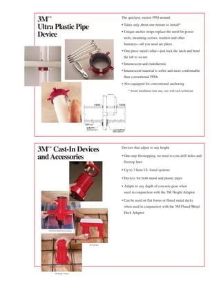 3™                                            The quickest, easiest PPD around.

                                               • Takes only about one minute to install*
Ultra Plastic Pipe                             • Unique anchor straps replace the need for power
Device                                          tools, mounting screws, washers and other
                                                fasteners—all you need are pliers
                                               • One-piece metal collar—just lock the latch and bend
                                                the tab to secure
                                               • Intumescent and endothermic
                                               • Intumescent material is softer and more conformable
                                                than conventional PPDs
                                               • Also equipped for conventional anchoring
                                                   * Actual installation time may vary with each technician.




3™ Cast-In Devices                            Devices that adjust to any height.

and Accessories                                • One-step firestopping, no need to core drill holes and
                                                firestop later

                                               • Up to 3 hour UL listed systems

                                               • Devices for both metal and plastic pipes

                                               • Adapts to any depth of concrete pour when
                                                used in conjunction with the 3M Height Adaptor

                                               • Can be used on flat forms or fluted metal decks
                                                when used in conjunction with the 3M Fluted Metal
                                                Deck Adaptor



   3M Fluted Metal Deck Adaptor




                                  3M Tub Box




          3M Height Adaptor
 