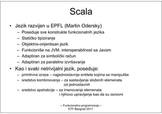 ScalaScala
• Jezik razvijen u EPFL (Martin Odersky)
– Poseduje sve konstrukte funkcionalnih jezika
– Statičko tipiziranje
– Objektno-orijentisan jezik
– Funkcioniše na JVM, interoperabilnost sa Javom
– Adaptiran za simbolički račun– Adaptiran za simbolički račun
– Adaptiran za paralelno izvršavanje
• Kao i svaki netrivijalni jezik, poseduje:
– primitivne izraze – najjednostavnije entitete kojima se manipuliše
– sredstvo kombinovanja – za sastavljanje složenih elemenata
od jednostavnih
– sredstvo apstrakcije – za imenovanje elemenata
i njihovo upravljanje kao da su osnovni
-- Funkcionalno programiranje --
ETF Beograd 2017.
 