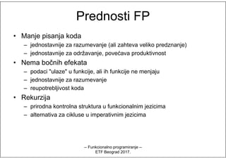 Prednosti FPPrednosti FP
• Manje pisanja koda
– jednostavnije za razumevanje (ali zahteva veliko predznanje)
– jednostavnije za održavanje, povećava produktivnost
• Nema bočnih efekata
– podaci "ulaze" u funkcije, ali ih funkcije ne menjaju
– jednostavnije za razumevanje– jednostavnije za razumevanje
– reupotrebljivost koda
• Rekurzija
– prirodna kontrolna struktura u funkcionalnim jezicima
– alternativa za cikluse u imperativnim jezicima
-- Funkcionalno programiranje --
ETF Beograd 2017.
 