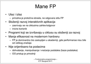 Mane FPMane FP
• Ulaz i izlaz
– prirodna je protočna obrada, ne odgovara stilu FP
• Složeniji razvoj interaktivnih aplikacija
– zasnivaju se na ciklusima zahtev/odgovor
– inicira korisnik
• Programi koji se izvršavaju u ciklusu su složeniji za razvoj• Programi koji se izvršavaju u ciklusu su složeniji za razvoj
• Manja efikasnost na modernom hardveru
– FP je dominantno bio zastupljen u akademiji, gde performanse nisu bile
od velikog značaja
• Nije orijentisano ka podacima
– dohvatanje, manipulisanja i vraćanje podataka (baze podataka)
– OO pristup je prirodniji
-- Funkcionalno programiranje --
ETF Beograd 2017.
 