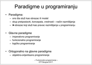ParadigmeParadigme uu programiranjuprogramiranju
• Paradigma:
– ono šta služi kao obrazac ili model
– skup pretpostavki, koncepata, vrednosti – način razmišljanja
– ►obrazac koji služi kao pravac razmišljanja u programiranju
• Glavne paradigme• Glavne paradigme
– imperativno programiranje
– funkcionalno programiranje
– logičko programiranje
• Ortogonalno na glavne paradigme
– objektno-orijentisano programiranje
-- Funkcionalno programiranje --
ETF Beograd 2017.
 