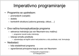 Imperativno programiranjeImperativno programiranje
• Programira se upotrebom:
– promenljivih (varijabli)
– dodela
– kontrolnih struktura (uslovna grananja, ciklusi, ...)
• Dva načina konceptualizacije programa• Dva načina konceptualizacije programa
– sekvenca instrukcija (za von Neumann-ovu mašinu)
• programer navodi svaku instrukciju
– relacija između predikata
• uspostavljaju se logički uslovi nad podacima u vidu predikata, mat. formulacija
• Nedostaci:
– loša skalabilnost programa
– ograničenost principima koje je uveo von Neumann
-- Funkcionalno programiranje --
ETF Beograd 2017.
 
