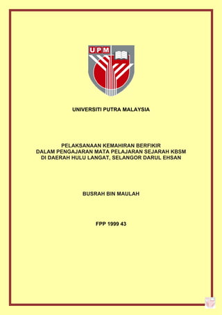 UNIVERSITI PUTRA MALAYSIA




        PELAKSANAAN KEMAHIRAN BERFIKIR
DALAM PENGAJARAN MATA PELAJARAN SEJARAH KBSM
 DI DAERAH HULU LANGAT, SELANGOR DARUL EHSAN




             BUSRAH BIN MAULAH




                 FPP 1999 43
 