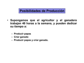 Posibilidades de Producción Supongamos que el agricultor y el ganadero trabajan 40 horas a la semana, y pueden dedicar su tiempo a: Producir papas Criar ganado Producir papas y criar ganado. 