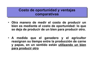 Costo de oportunidad y ventajas comparativas Otra manera de medir el costo de producir un bien es mediante el costo de oportunidad: lo que se deja de producir de un bien para producir otro. A medida que el ganadero y el agricultor reasignan su tiempo entre la producción de carne y papas, en un sentido están  utilizando un bien para producir otro 