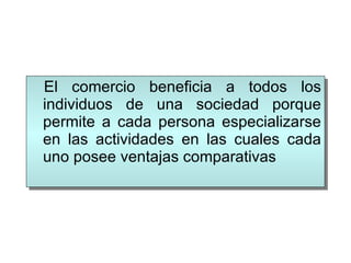 El comercio beneficia a todos los individuos de una sociedad porque permite a cada persona especializarse en las actividades en las cuales cada uno posee ventajas comparativas 