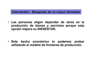 Intercambio : Búsqueda de un mayor bienestar Las personas eligen depender de otros en la producción de bienes y servicios porque esta opción mejora su BIENESTAR. Este hecho económico lo podemos probar utilizando el modelo de fronteras de producción. 