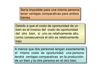 Sería imposible para una misma persona tener ventajas comparativas para ambos bienes Debido a que el costo de oportunidad de un bien es el inverso del  costo de oportunidad del  otro  bien,  si  uno es relativamente alto, como consecuencia el otro es relativamente bajo. A menos que dos personas tengan exactamente  el  mismo  costo  de  oportunidad,  una persona tendrá  ventajas comparativas  en la producción  de un bien y la otra persona en el otro bien. 