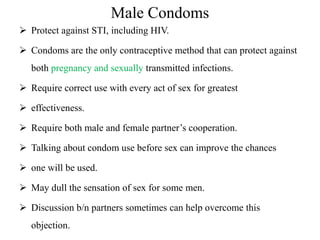 Male Condoms
 Protect against STI, including HIV.
 Condoms are the only contraceptive method that can protect against
both pregnancy and sexually transmitted infections.
 Require correct use with every act of sex for greatest
 effectiveness.
 Require both male and female partner’s cooperation.
 Talking about condom use before sex can improve the chances
 one will be used.
 May dull the sensation of sex for some men.
 Discussion b/n partners sometimes can help overcome this
objection.
 