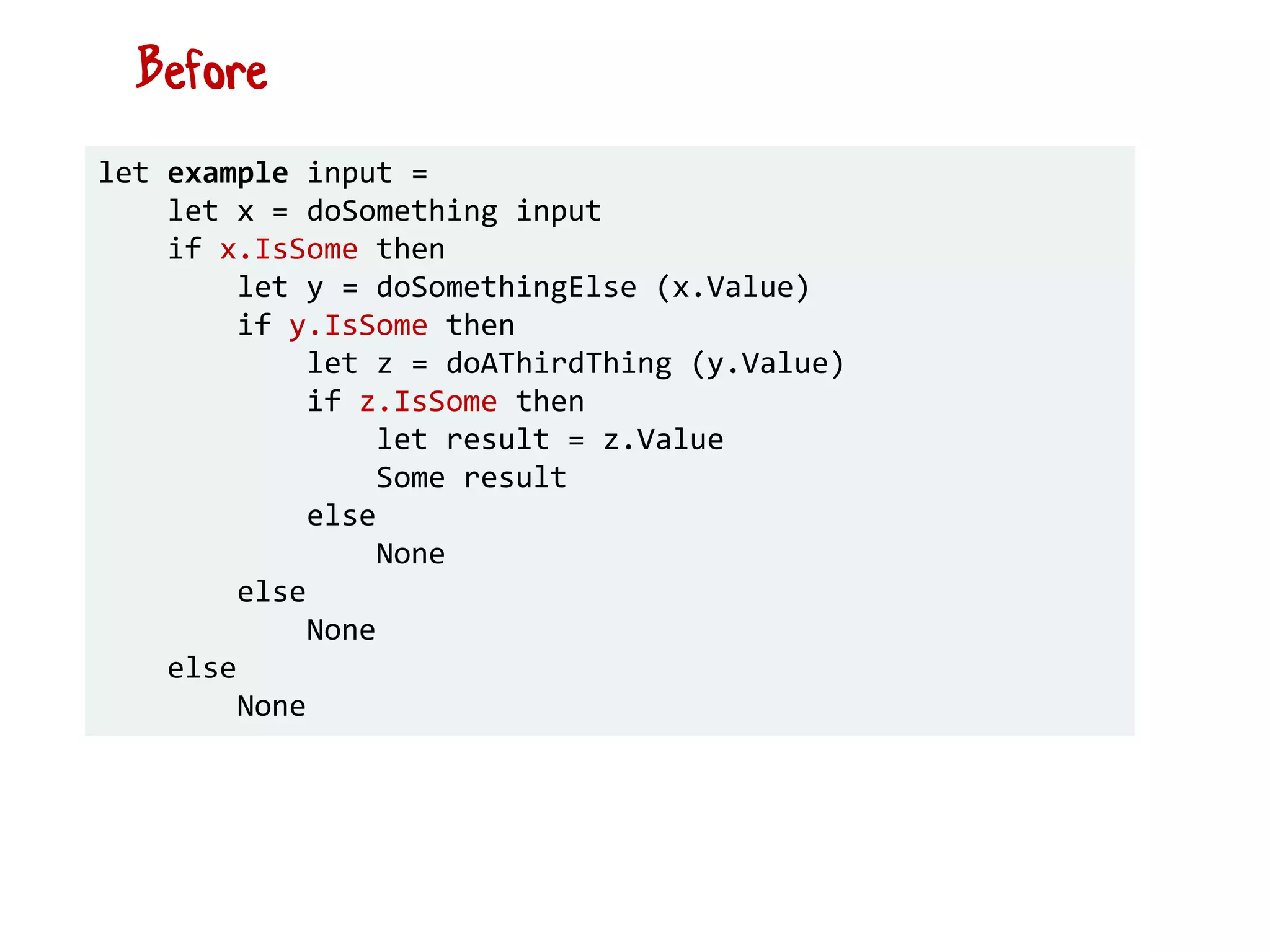 let example input =
let x = doSomething input
if x.IsSome then
let y = doSomethingElse (x.Value)
if y.IsSome then
let z = doAThirdThing (y.Value)
if z.IsSome then
let result = z.Value
Some result
else
None
else
None
else
None
Before
 