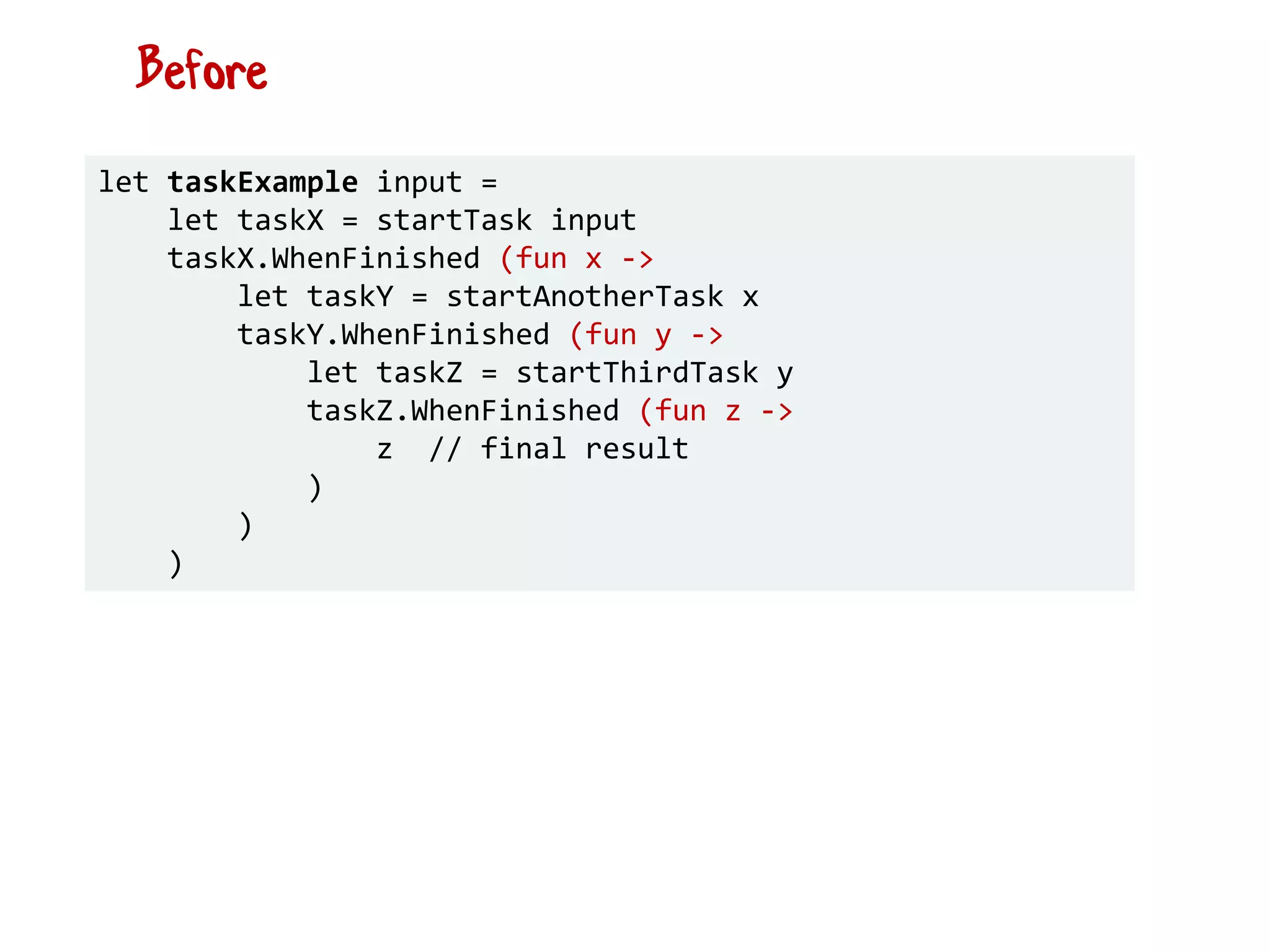 let taskExample input =
let taskX = startTask input
taskX.WhenFinished (fun x ->
let taskY = startAnotherTask x
taskY.WhenFinished (fun y ->
let taskZ = startThirdTask y
taskZ.WhenFinished (fun z ->
z // final result
)
)
)
Before
 