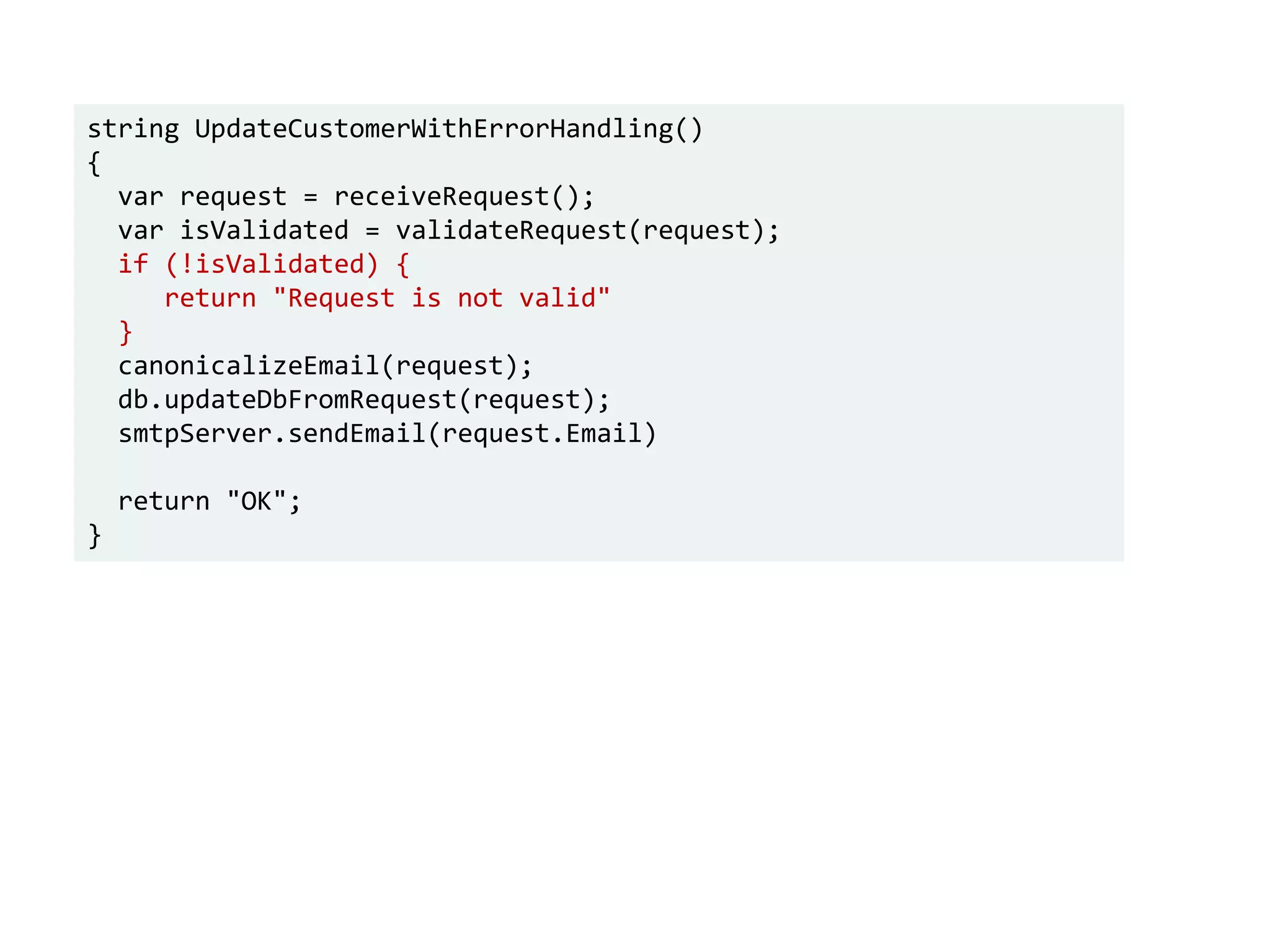 string UpdateCustomerWithErrorHandling()
{
var request = receiveRequest();
var isValidated = validateRequest(request);
if (!isValidated) {
return "Request is not valid"
}
canonicalizeEmail(request);
db.updateDbFromRequest(request);
smtpServer.sendEmail(request.Email)
return "OK";
}
 
